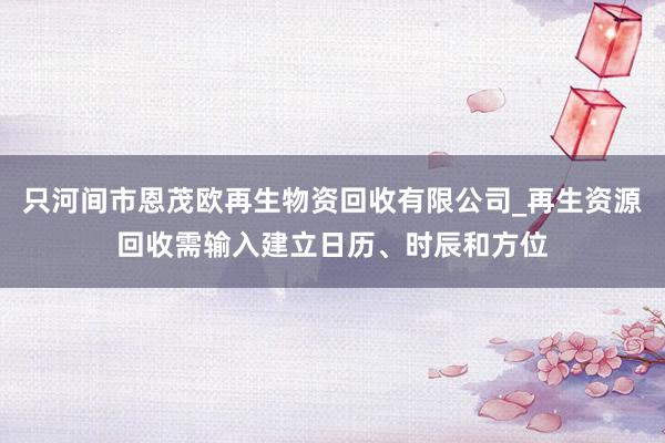 只河间市恩茂欧再生物资回收有限公司_再生资源回收需输入建立日历、时辰和方位