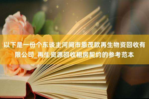 以下是一份个东谈主河间市恩茂欧再生物资回收有限公司_再生资源回收租房契约的参考范本